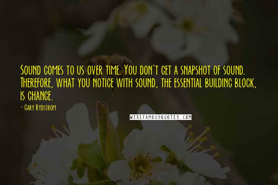 Gary Rydstrom Quotes: Sound comes to us over time. You don't get a snapshot of sound. Therefore, what you notice with sound, the essential building block, is change.