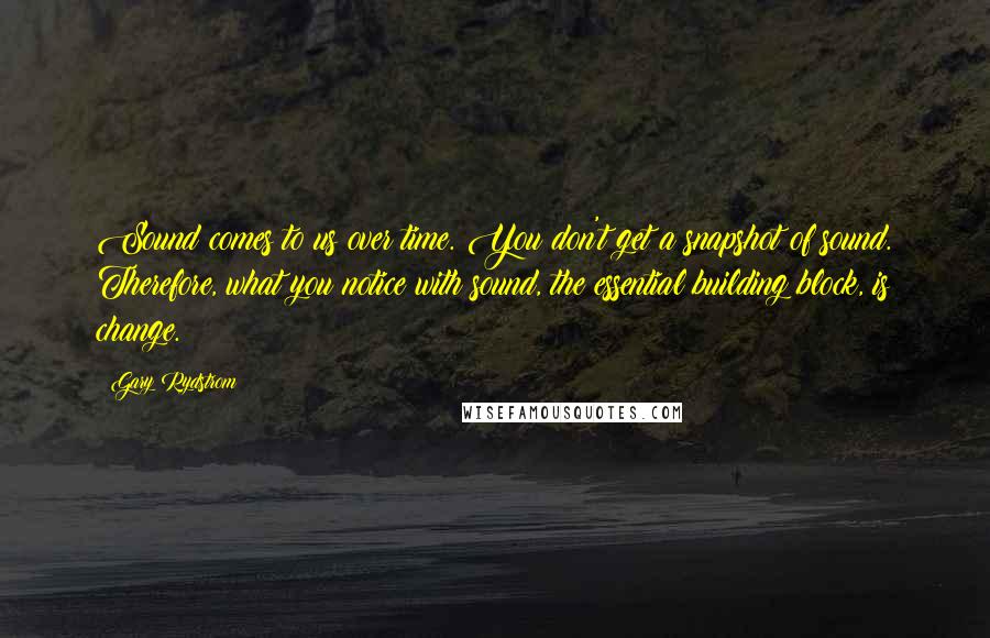 Gary Rydstrom Quotes: Sound comes to us over time. You don't get a snapshot of sound. Therefore, what you notice with sound, the essential building block, is change.