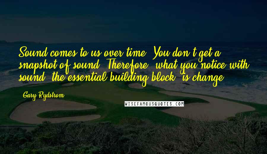 Gary Rydstrom Quotes: Sound comes to us over time. You don't get a snapshot of sound. Therefore, what you notice with sound, the essential building block, is change.