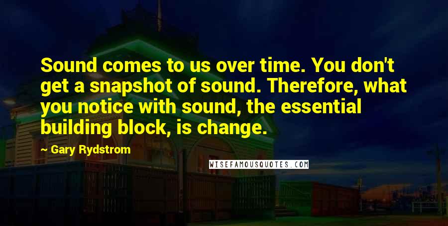 Gary Rydstrom Quotes: Sound comes to us over time. You don't get a snapshot of sound. Therefore, what you notice with sound, the essential building block, is change.