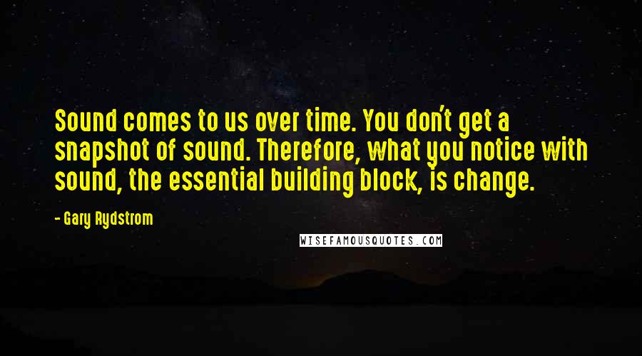 Gary Rydstrom Quotes: Sound comes to us over time. You don't get a snapshot of sound. Therefore, what you notice with sound, the essential building block, is change.