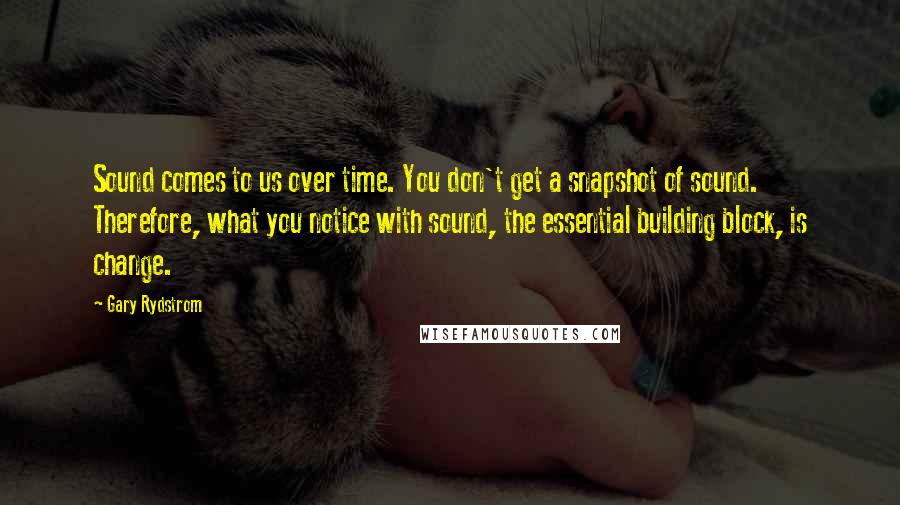 Gary Rydstrom Quotes: Sound comes to us over time. You don't get a snapshot of sound. Therefore, what you notice with sound, the essential building block, is change.