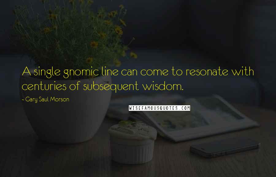 Gary Saul Morson Quotes: A single gnomic line can come to resonate with centuries of subsequent wisdom.