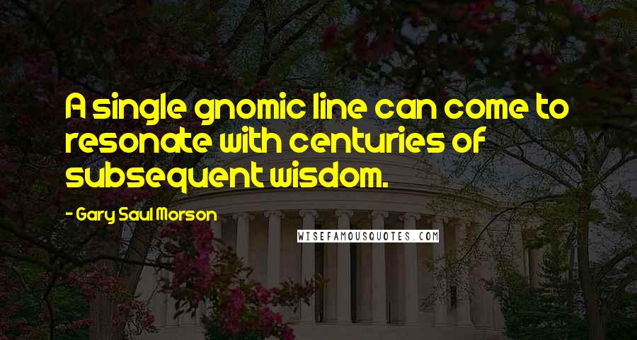 Gary Saul Morson Quotes: A single gnomic line can come to resonate with centuries of subsequent wisdom.