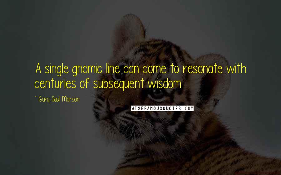 Gary Saul Morson Quotes: A single gnomic line can come to resonate with centuries of subsequent wisdom.