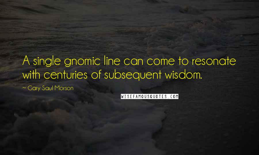 Gary Saul Morson Quotes: A single gnomic line can come to resonate with centuries of subsequent wisdom.