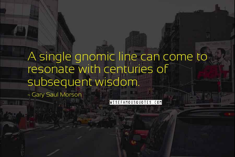 Gary Saul Morson Quotes: A single gnomic line can come to resonate with centuries of subsequent wisdom.