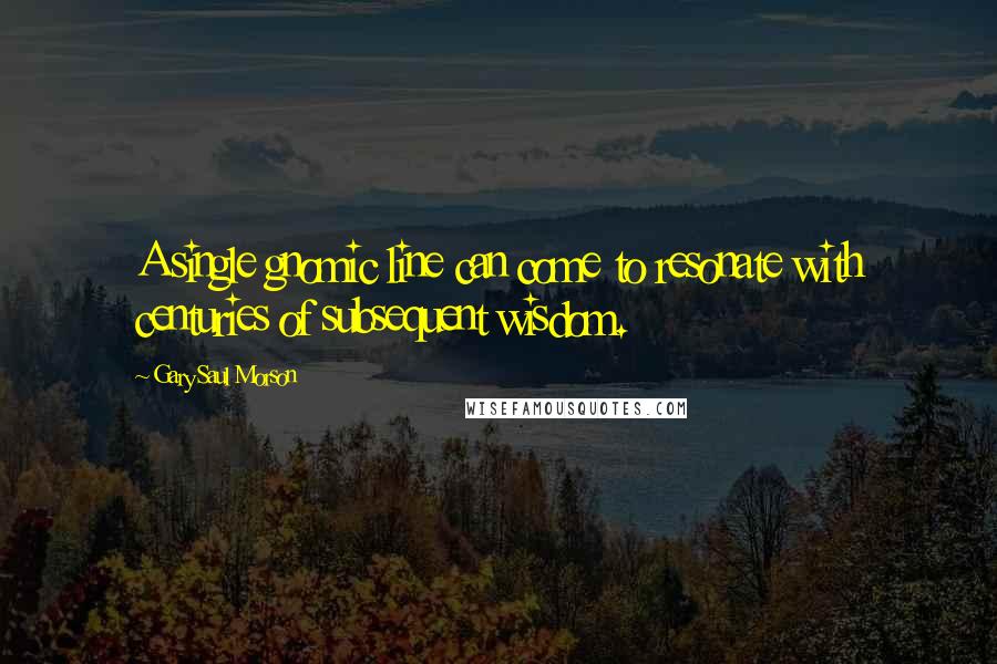 Gary Saul Morson Quotes: A single gnomic line can come to resonate with centuries of subsequent wisdom.