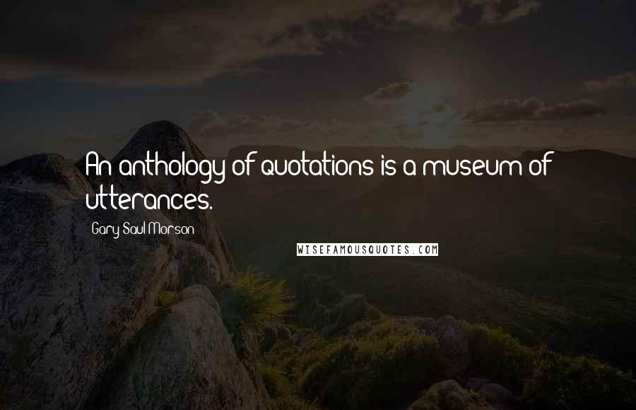 Gary Saul Morson Quotes: An anthology of quotations is a museum of utterances.