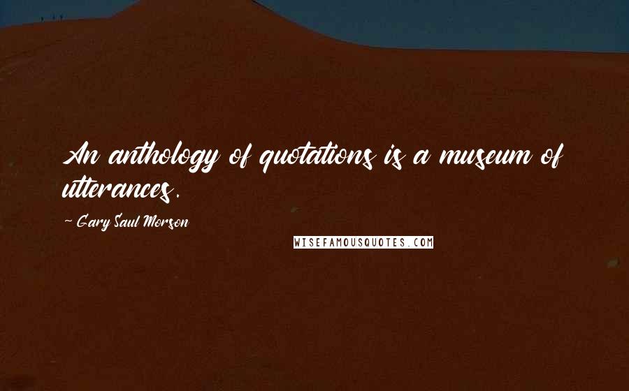 Gary Saul Morson Quotes: An anthology of quotations is a museum of utterances.