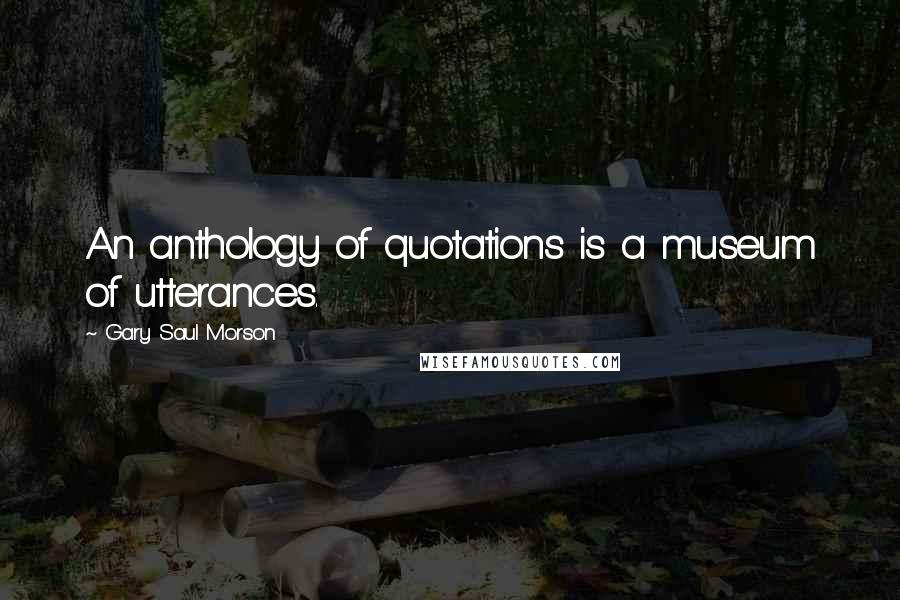 Gary Saul Morson Quotes: An anthology of quotations is a museum of utterances.