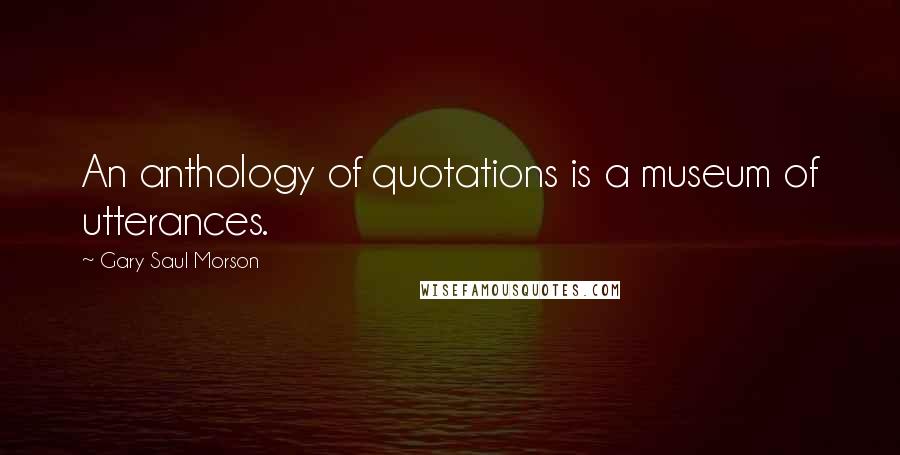 Gary Saul Morson Quotes: An anthology of quotations is a museum of utterances.