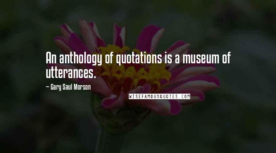 Gary Saul Morson Quotes: An anthology of quotations is a museum of utterances.