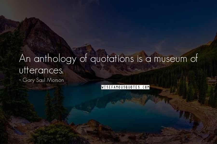 Gary Saul Morson Quotes: An anthology of quotations is a museum of utterances.