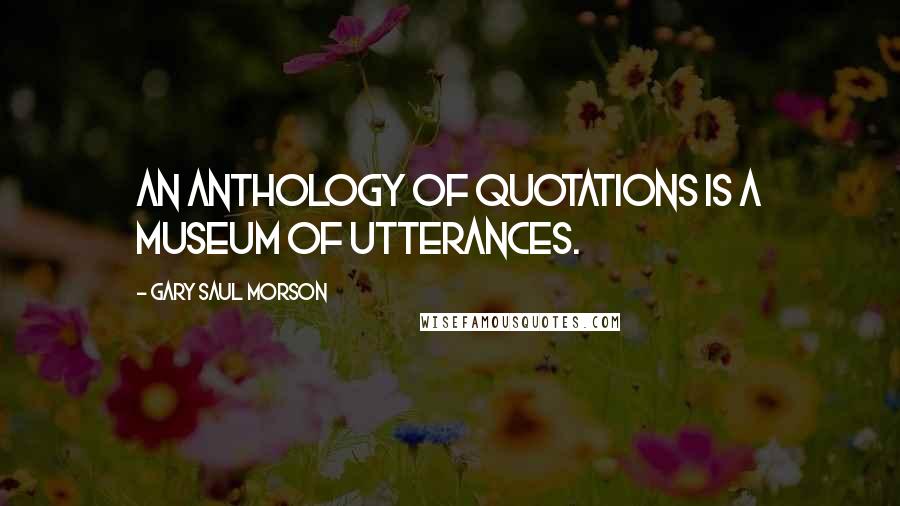 Gary Saul Morson Quotes: An anthology of quotations is a museum of utterances.