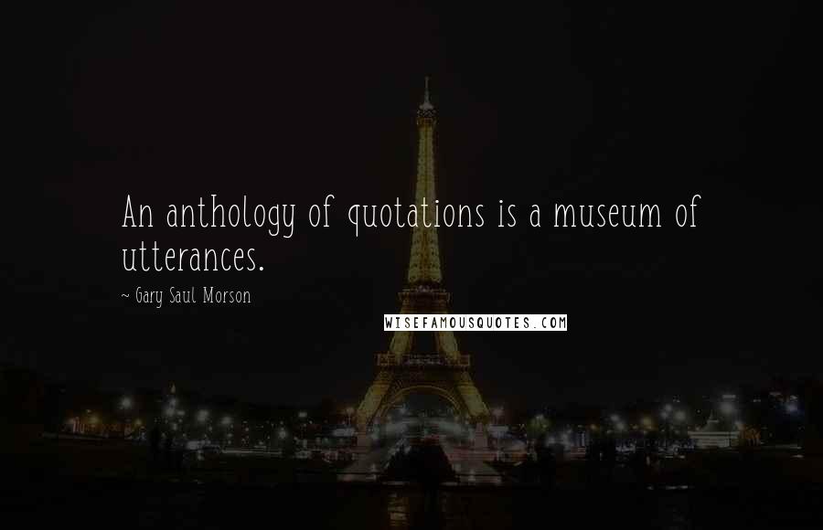 Gary Saul Morson Quotes: An anthology of quotations is a museum of utterances.