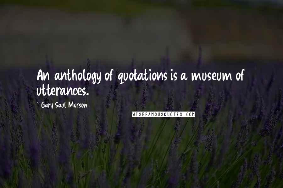 Gary Saul Morson Quotes: An anthology of quotations is a museum of utterances.