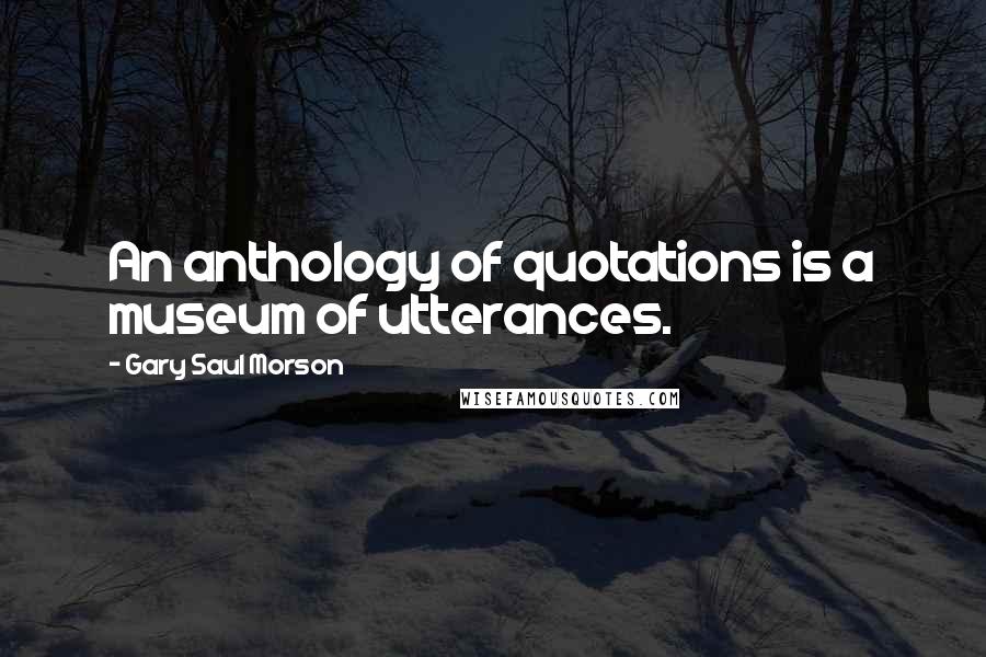 Gary Saul Morson Quotes: An anthology of quotations is a museum of utterances.