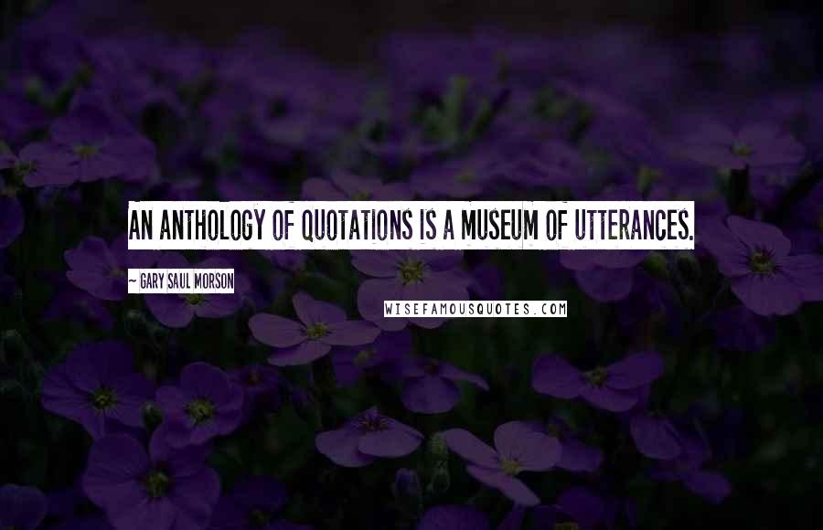 Gary Saul Morson Quotes: An anthology of quotations is a museum of utterances.