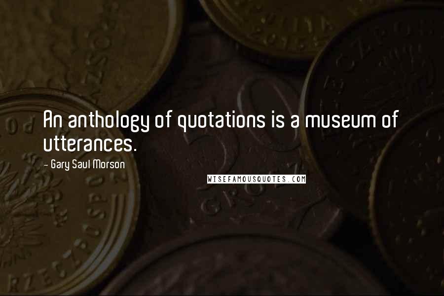 Gary Saul Morson Quotes: An anthology of quotations is a museum of utterances.