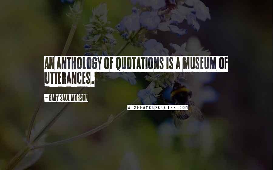 Gary Saul Morson Quotes: An anthology of quotations is a museum of utterances.