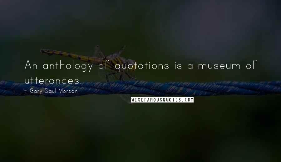 Gary Saul Morson Quotes: An anthology of quotations is a museum of utterances.