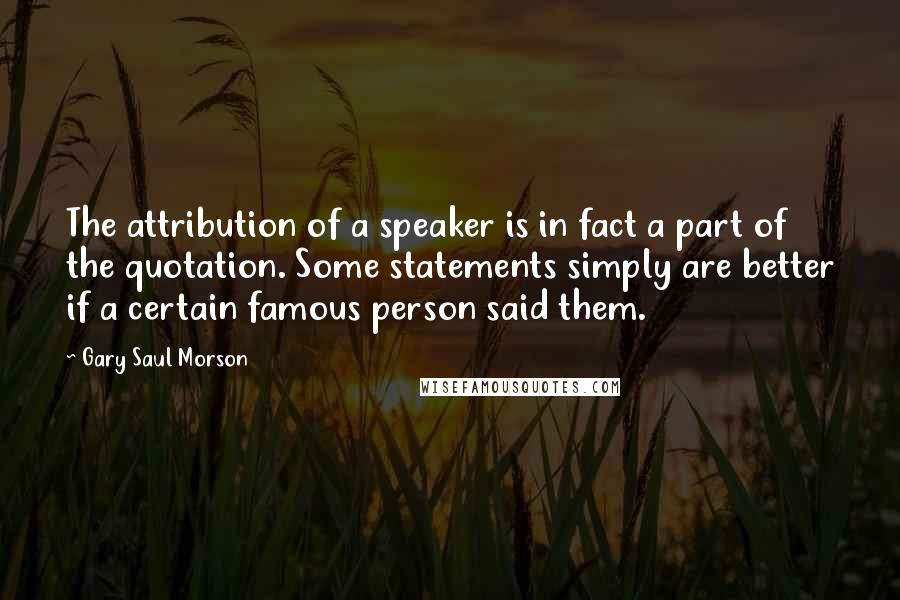 Gary Saul Morson Quotes: The attribution of a speaker is in fact a part of the quotation. Some statements simply are better if a certain famous person said them.