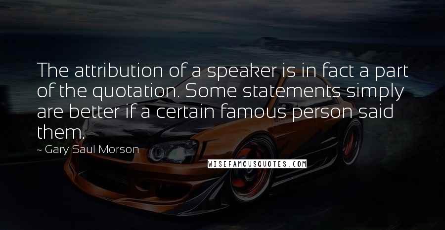 Gary Saul Morson Quotes: The attribution of a speaker is in fact a part of the quotation. Some statements simply are better if a certain famous person said them.