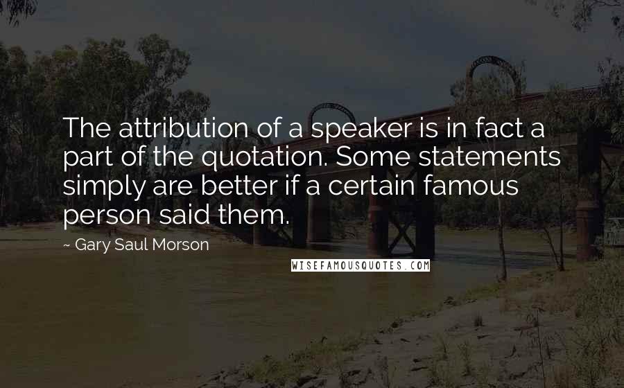 Gary Saul Morson Quotes: The attribution of a speaker is in fact a part of the quotation. Some statements simply are better if a certain famous person said them.