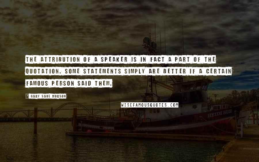 Gary Saul Morson Quotes: The attribution of a speaker is in fact a part of the quotation. Some statements simply are better if a certain famous person said them.