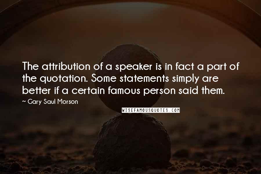 Gary Saul Morson Quotes: The attribution of a speaker is in fact a part of the quotation. Some statements simply are better if a certain famous person said them.