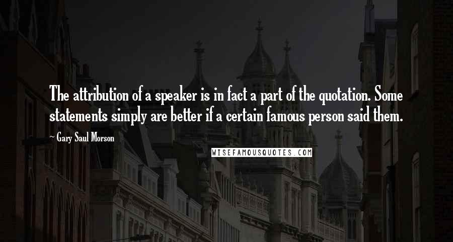 Gary Saul Morson Quotes: The attribution of a speaker is in fact a part of the quotation. Some statements simply are better if a certain famous person said them.