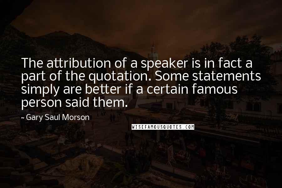 Gary Saul Morson Quotes: The attribution of a speaker is in fact a part of the quotation. Some statements simply are better if a certain famous person said them.