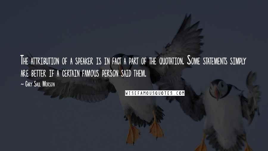 Gary Saul Morson Quotes: The attribution of a speaker is in fact a part of the quotation. Some statements simply are better if a certain famous person said them.