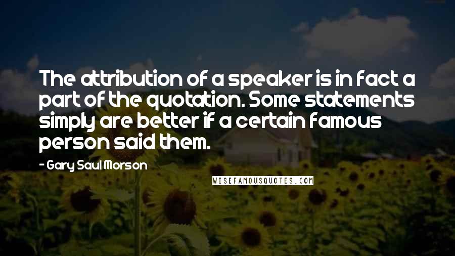 Gary Saul Morson Quotes: The attribution of a speaker is in fact a part of the quotation. Some statements simply are better if a certain famous person said them.