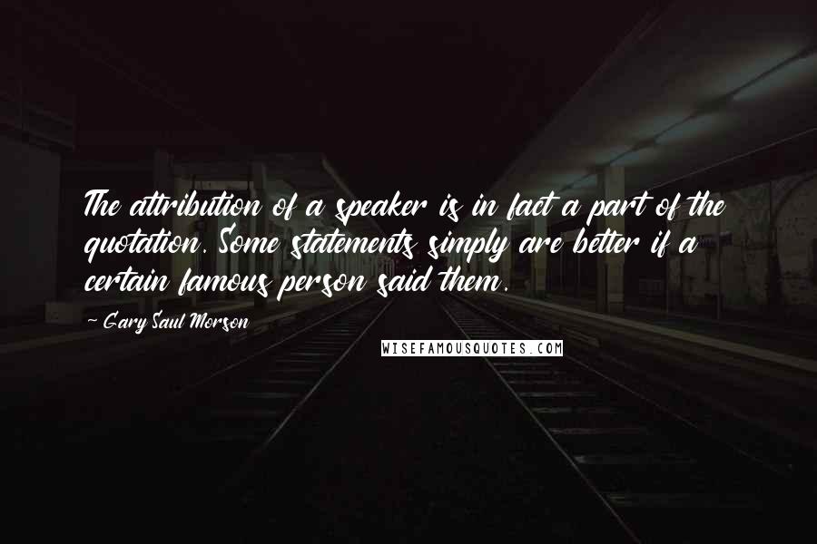 Gary Saul Morson Quotes: The attribution of a speaker is in fact a part of the quotation. Some statements simply are better if a certain famous person said them.