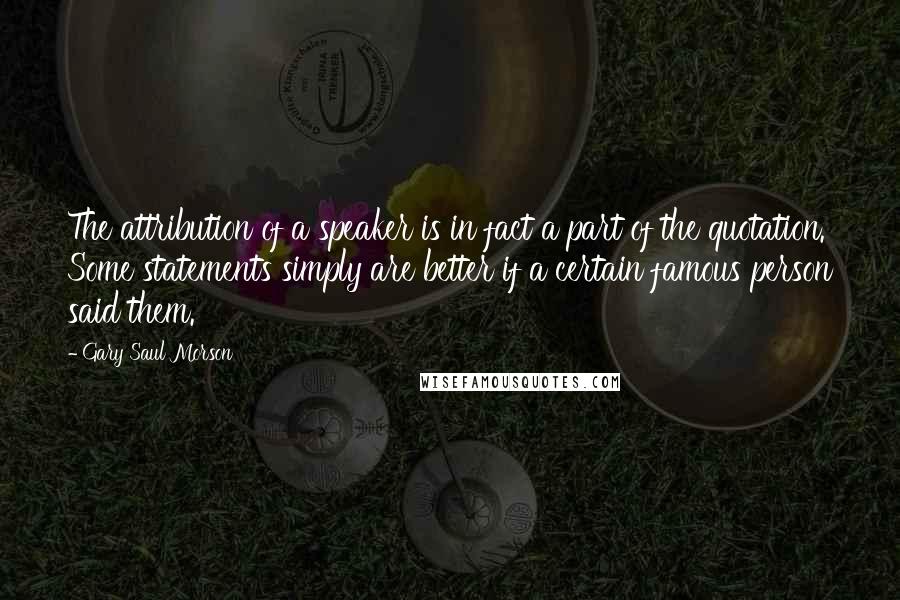 Gary Saul Morson Quotes: The attribution of a speaker is in fact a part of the quotation. Some statements simply are better if a certain famous person said them.