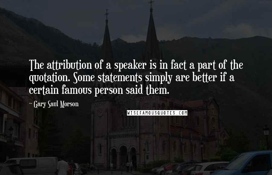 Gary Saul Morson Quotes: The attribution of a speaker is in fact a part of the quotation. Some statements simply are better if a certain famous person said them.