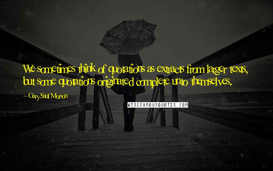 Gary Saul Morson Quotes: We sometimes think of quotations as extracts from larger texts, but some quotations originated complete unto themselves.