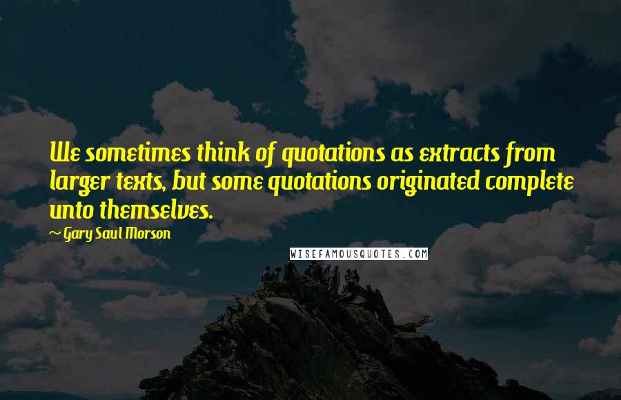 Gary Saul Morson Quotes: We sometimes think of quotations as extracts from larger texts, but some quotations originated complete unto themselves.