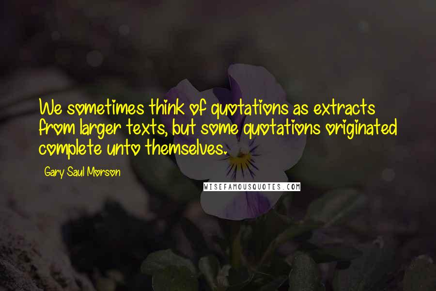 Gary Saul Morson Quotes: We sometimes think of quotations as extracts from larger texts, but some quotations originated complete unto themselves.