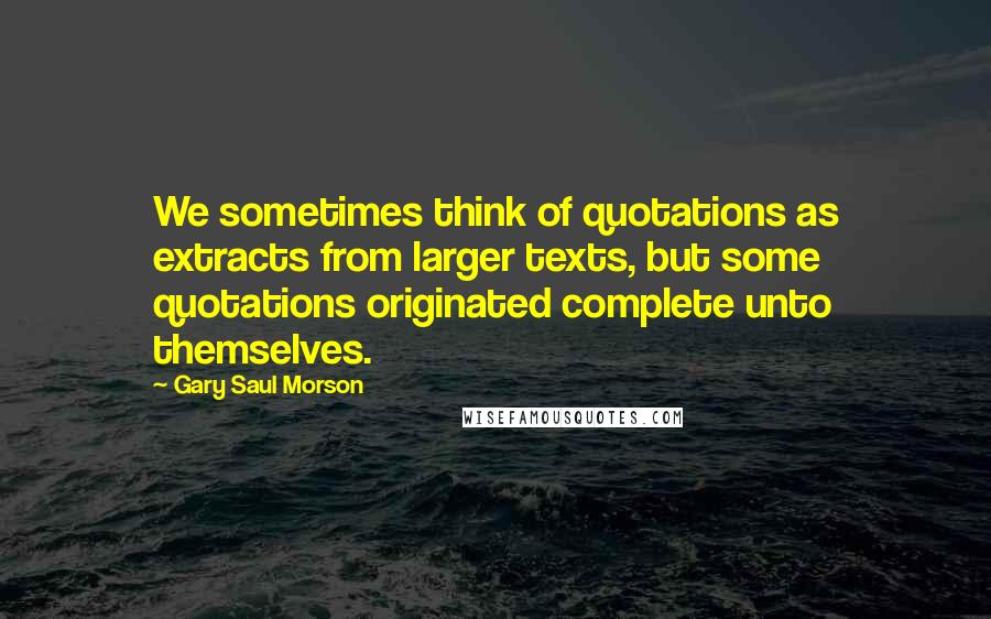 Gary Saul Morson Quotes: We sometimes think of quotations as extracts from larger texts, but some quotations originated complete unto themselves.
