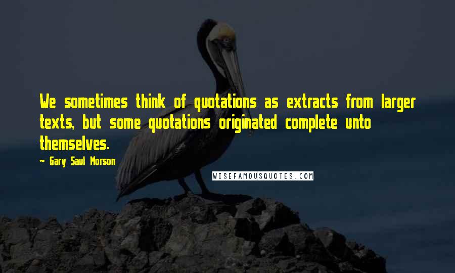 Gary Saul Morson Quotes: We sometimes think of quotations as extracts from larger texts, but some quotations originated complete unto themselves.