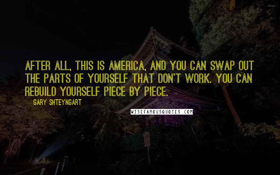 Gary Shteyngart Quotes: After all, this is America, and you can swap out the parts of yourself that don't work. You can rebuild yourself piece by piece.