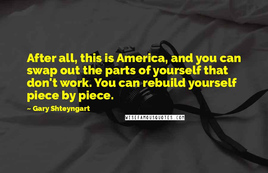 Gary Shteyngart Quotes: After all, this is America, and you can swap out the parts of yourself that don't work. You can rebuild yourself piece by piece.