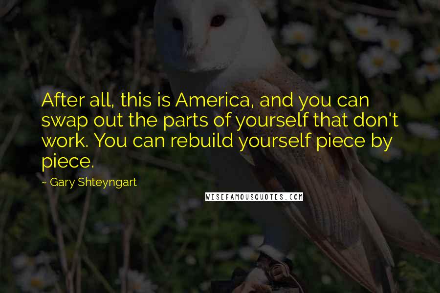 Gary Shteyngart Quotes: After all, this is America, and you can swap out the parts of yourself that don't work. You can rebuild yourself piece by piece.
