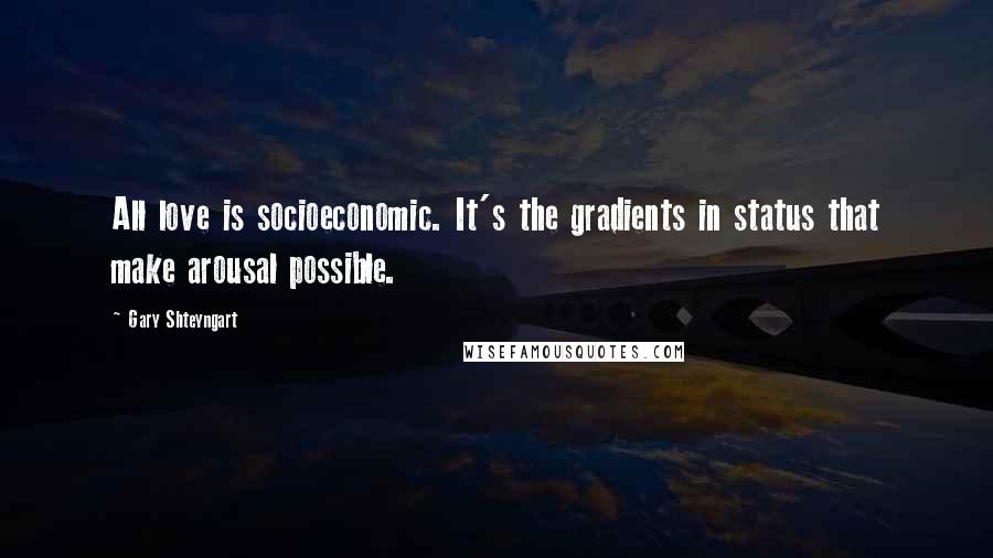 Gary Shteyngart Quotes: All love is socioeconomic. It's the gradients in status that make arousal possible.