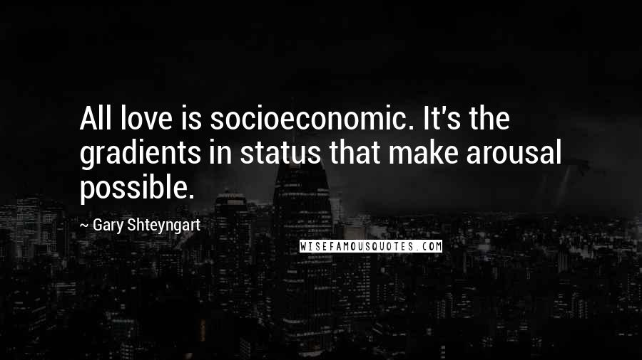 Gary Shteyngart Quotes: All love is socioeconomic. It's the gradients in status that make arousal possible.