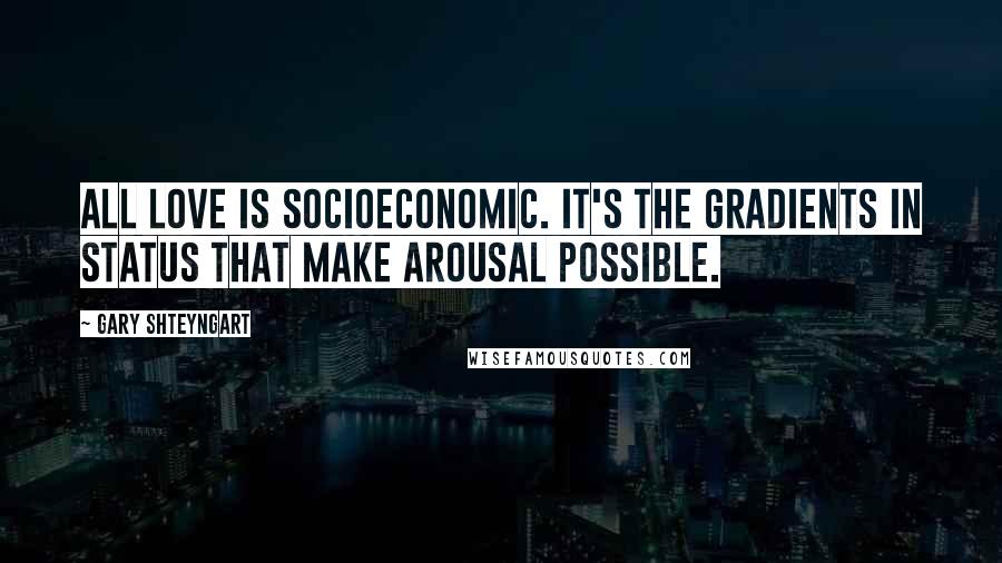 Gary Shteyngart Quotes: All love is socioeconomic. It's the gradients in status that make arousal possible.