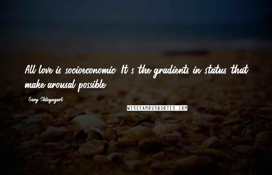 Gary Shteyngart Quotes: All love is socioeconomic. It's the gradients in status that make arousal possible.